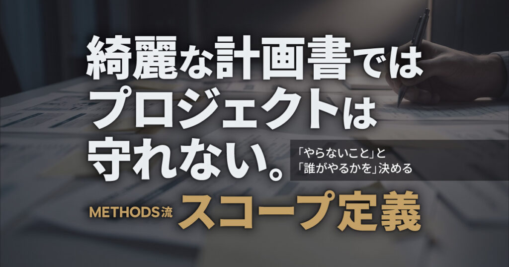 綺麗な計画書ではプロジェクトは守れない。「やらないこと」と「誰がやるか」を決める、METHODS流スコープ定義