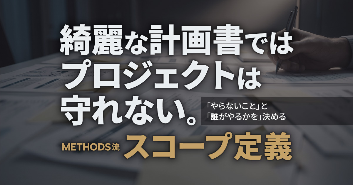 綺麗な計画書ではプロジェクトは守れない。「やらないこと」と「誰がやるか」を決める、METHODS流スコープ定義